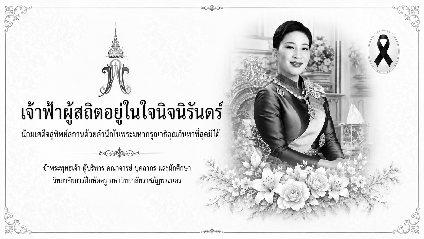 เจ้าฟ้าผู้สถิตอยู่ในใจนิจนิรันดร์ น้อมเสด็จสู่ทิพย์สถานด้วยสำนึกในพระมหากรุณาธิคุณอันหาที่สุดมิได้ ข้าพระพุทธเจ้า ผู้บริหาร คณาจารย์ บุคลากร และนักศึกษา วิทยาลัยการฝึกหัดครู มหาวิทยาลัยราชภัฏพระนคร